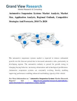Automotive Suspension Systems Market Analysis, Market
Size, Application Analysis, Regional Outlook, Competitive
Strategies And Forecasts, 2014 To 2020
The automotive suspension systems market is expected to witness substantial
growth over the forecast period due to increased automotive sales, particularly in
developing regions. The automotive industry is poised for growth owing to
changing buying behavior, increasing urbanization and technological proliferation.
Automotive suspension systems are constantly evolving, thereby enabling
improving performance enabling enhanced road holding capacity of the vehicle.
For More Information on " Automotive Suspension Systems Market Research
Reports" visit - http://www.grandviewresearch.com/industry-
analysis/automotive-suspension-systems-market
 