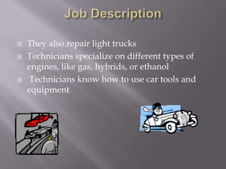 Job DescriptionThey also repair light trucksTechnicians specialize on different types of engines, like gas, hybrids, or ethanol Technicians know how to use car tools and equipment