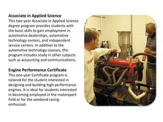 Associate in Applied ScienceThis two-year Associate in Applied Science degree program provides students with the basic skills to gain employment in automotive dealerships, automotive technology centers, and independent service centers. In addition to the automotive technology courses, this program includes study in other subjects such as accounting and communications.Engine Performance CertificateThis one-year Certificate program is tailored for the student interested in designing and building high performance engines. It is ideal for students interested in becoming employed in the motorsport field or for the weekend racingenthusiast.