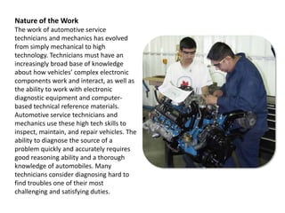 Nature of the WorkThe work of automotive service technicians and mechanics has evolved from simply mechanical to high technology. Technicians must have an increasingly broad base of knowledge about how vehicles’ complex electronic components work and interact, as well as the ability to work with electronic diagnostic equipment and computer-based technical reference materials. Automotive service technicians and mechanics use these high tech skills to inspect, maintain, and repair vehicles. The ability to diagnose the source of a problem quickly and accurately requires good reasoning ability and a thorough knowledge of automobiles. Many technicians consider diagnosing hard to find troubles one of their most challenging and satisfying duties.