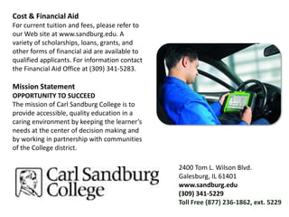 Cost & Financial AidFor current tuition and fees, please refer to our Web site at www.sandburg.edu. A variety of scholarships, loans, grants, and other forms of financial aid are available to qualified applicants. For information contact the Financial Aid Office at (309) 341-5283.Mission StatementOPPORTUNITY TO SUCCEEDThe mission of Carl Sandburg College is to provide accessible, quality education in a caring environment by keeping the learner’s needs at the center of decision making and by working in partnership with communities of the College district.2400 Tom L. Wilson Blvd.Galesburg, IL 61401www.sandburg.edu(309) 341-5229Toll Free (877) 236-1862, ext. 5229