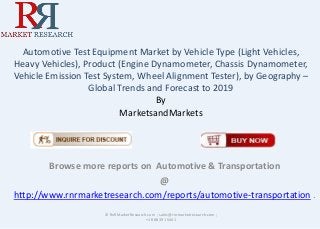 Automotive Test Equipment Market by Vehicle Type (Light Vehicles, 
Heavy Vehicles), Product (Engine Dynamometer, Chassis Dynamometer, 
Vehicle Emission Test System, Wheel Alignment Tester), by Geography – 
Global Trends and Forecast to 2019 
By 
MarketsandMarkets 
Browse more reports on Automotive & Transportation 
@ 
http://www.rnrmarketresearch.com/reports/automotive-transportation . 
© RnRMarketResearch.com ; sales@rnrmarketresearch.com ; 
+1 888 391 5441 
 