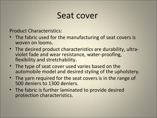 Seat cover
Product Characteristics:
• The fabric used for the manufacturing of seat covers is
  woven on looms.
• The desired product characteristics are durability, ultra-
  violet fade and wear resistance, water-proofing,
  flexibility and stretchability.
• The type of seat cover used varies based on the
  automobile model and desired styling of the upholstery.
• The yarn required for the seat covers is in the range of
  500 deniers to 1300 deniers.
• The fabric is further laminated to provide desired
  protection characteristics.
 