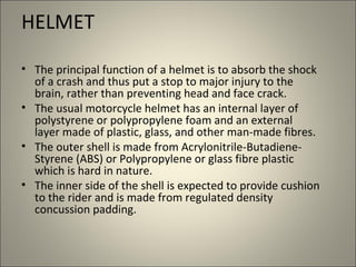 HELMET

• The principal function of a helmet is to absorb the shock
  of a crash and thus put a stop to major injury to the
  brain, rather than preventing head and face crack.
• The usual motorcycle helmet has an internal layer of
  polystyrene or polypropylene foam and an external
  layer made of plastic, glass, and other man-made fibres.
• The outer shell is made from Acrylonitrile-Butadiene-
  Styrene (ABS) or Polypropylene or glass fibre plastic
  which is hard in nature.
• The inner side of the shell is expected to provide cushion
  to the rider and is made from regulated density
  concussion padding.
 