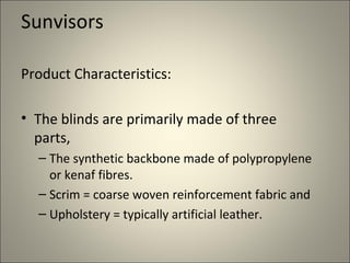 Sunvisors

Product Characteristics:

• The blinds are primarily made of three
  parts,
  – The synthetic backbone made of polypropylene
    or kenaf fibres.
  – Scrim = coarse woven reinforcement fabric and
  – Upholstery = typically artificial leather.
 