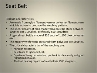 Seat Belt

Product Characteristics:
• Are made from nylon filament yarn or polyester filament yarn
   which is woven to produce the webbing pattern.
• The linear density of man-made yarns must be stuck between
   100dtex and 3000dtex, preferably 550-1800dtex.
• A typical seat belt is made of 320 ends of 1,100 dtex polyester
   each.
• The majority weft yarns prepared from polyester are 550dtex.
• The critical characteristics of the webbing are:
    – Abrasion resistance,
    – Resistance to light and heat,
    – Capable of being removed and put back in place easily and good
      retraction behavior.
    – The load bearing capacity of seat belts is 1500 kilograms.
 