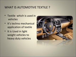 WHAT IS AUTOMOTIVE TEXTILE ?

• Textile which is used in
   vehicles
• It’s techno mechanical
  application of textile
• It is Used in light
  weight vehicles to
  heavy duty vehicles
 