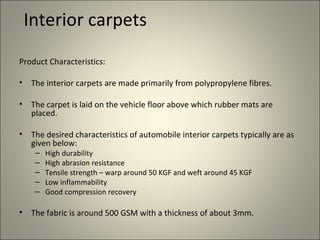 Interior carpets
Product Characteristics:

•   The interior carpets are made primarily from polypropylene fibres.

•   The carpet is laid on the vehicle floor above which rubber mats are
    placed.

•   The desired characteristics of automobile interior carpets typically are as
    given below:
     –   High durability
     –   High abrasion resistance
     –   Tensile strength – warp around 50 KGF and weft around 45 KGF
     –   Low inflammability
     –   Good compression recovery

•   The fabric is around 500 GSM with a thickness of about 3mm.
 