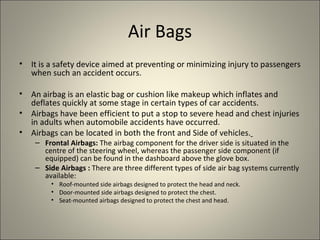 Air Bags
•   It is a safety device aimed at preventing or minimizing injury to passengers
    when such an accident occurs.

•   An airbag is an elastic bag or cushion like makeup which inflates and
    deflates quickly at some stage in certain types of car accidents.
•   Airbags have been efficient to put a stop to severe head and chest injuries
    in adults when automobile accidents have occurred.
•   Airbags can be located in both the front and Side of vehicles.
     – Frontal Airbags: The airbag component for the driver side is situated in the
       centre of the steering wheel, whereas the passenger side component (if
       equipped) can be found in the dashboard above the glove box.
     – Side Airbags : There are three different types of side air bag systems currently
       available:
         • Roof-mounted side airbags designed to protect the head and neck.
         • Door-mounted side airbags designed to protect the chest.
         • Seat-mounted airbags designed to protect the chest and head.
 
