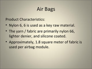 Air Bags
Product Characteristics:
• Nylon 6, 6 is used as a key raw material.
• The yarn / fabric are primarily nylon 66,
  lighter denier, and silicone coated.
• Approximately, 1.8 square meter of fabric is
  used per airbag module.
 