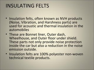 INSULATING FELTS

• Insulation felts, often known as NVH products
  (Noise, Vibration, and Harshness parts) are
  used for acoustic and thermal insulation in the
  automobiles
• These are Bonnet liner, Outer dash,
  Wheelhouse, and Outer floor under shield.
  These parts not only provide noise protection
  inside the car but also a reduction in the noise
  emission outside.
• Insulation felts are 100% polyester non-woven
  technical textile products.
 