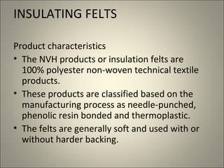 INSULATING FELTS

Product characteristics
• The NVH products or insulation felts are
  100% polyester non-woven technical textile
  products.
• These products are classified based on the
  manufacturing process as needle-punched,
  phenolic resin bonded and thermoplastic.
• The felts are generally soft and used with or
  without harder backing.
 