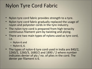 Nylon Tyre Cord Fabric

• Nylon tyre cord fabric provides strength to a tyre.
• Nylon tyre cord fabric gradually replaced the usage of
  rayon and polyester cords in the tyre industry.
• The nylon tyre cord is prepared from high tenacity
  continuous filament yarn by twisting and plying.
• There are two main types of nylons used as tyre cord,
  i.e.
   – Nylon-6 and
   – Nylon-6, 6.
• The types of nylon-6 tyre cord used in India are 840/2,
  1260/2, 1260/3, 1680/2 and 1890 / 2 where number
  indicates denier of ply / no. of plies in the cord. The
  denier per filament is 6.
 