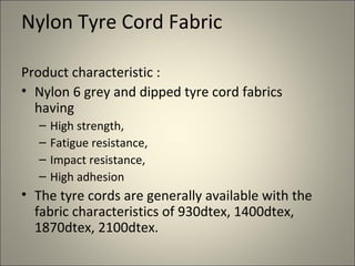 Nylon Tyre Cord Fabric

Product characteristic :
• Nylon 6 grey and dipped tyre cord fabrics
  having
  –   High strength,
  –   Fatigue resistance,
  –   Impact resistance,
  –   High adhesion
• The tyre cords are generally available with the
  fabric characteristics of 930dtex, 1400dtex,
  1870dtex, 2100dtex.
 