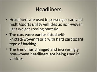 Headliners
• Headliners are used in passenger cars and
  multi/sports utility vehicles as non-woven
  light weight roofing material.
• The cars were earlier fitted with
  knitted/woven fabric with hard cardboard
  type of backing.
• The trend has changed and increasingly
  non-woven headliners are being used in
  vehicles.
 