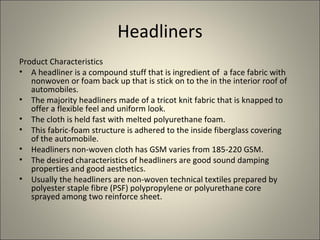 Headliners
Product Characteristics
• A headliner is a compound stuff that is ingredient of a face fabric with
   nonwoven or foam back up that is stick on to the in the interior roof of
   automobiles.
• The majority headliners made of a tricot knit fabric that is knapped to
   offer a flexible feel and uniform look.
• The cloth is held fast with melted polyurethane foam.
• This fabric-foam structure is adhered to the inside fiberglass covering
   of the automobile.
• Headliners non-woven cloth has GSM varies from 185-220 GSM.
• The desired characteristics of headliners are good sound damping
   properties and good aesthetics.
• Usually the headliners are non-woven technical textiles prepared by
   polyester staple fibre (PSF) polypropylene or polyurethane core
   sprayed among two reinforce sheet.
 