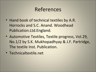 References
• Hand book of technical textiles by A.R.
  Horrocks and S.C. Anand. Woodhead
  Publication.Ltd.England.
• Automotive Textiles, Textile progress, Vol.29,
  No.1/2 by S.K. Mukhopadhyay & J.F. Partridge,
  The textile Inst. Publication.
• Technicaltextile.net
 