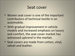 Seat cover
• Woven seat cover is one of the important
  contributors of technical textile in an
  automobile.
• With gradual improvement in vehicle
  models and increased emphasis on luxury
  and comfort, the seat cover market has
  witnessed uptrend in the market.
• Seat covers are made from cotton, vinyl,
  velvet and leather.
 