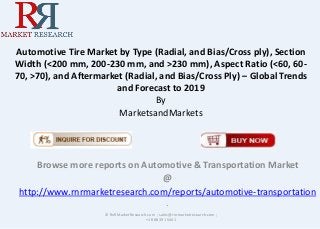 Automotive Tire Market by Type (Radial, and Bias/Cross ply), Section
Width (<200 mm, 200-230 mm, and >230 mm), Aspect Ratio (<60, 60-
70, >70), and Aftermarket (Radial, and Bias/Cross Ply) – Global Trends
and Forecast to 2019
By
MarketsandMarkets
Browse more reports on Automotive & Transportation Market
@
http://www.rnrmarketresearch.com/reports/automotive-transportation
.
© RnRMarketResearch.com ; sales@rnrmarketresearch.com ;
+1 888 391 5441
 