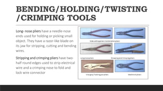 BENDING/HOLDING/TWISTING
/CRIMPING TOOLS
Long- nose pliers have a needle-nose
ends used for holding or picking small
object. They have a razor-like blade on
its jaw for stripping, cutting and bending
wires.
Stripping and crimping pliers have two-
half round edges used to strip electrical
wire and a crimping nose to fold and
lock wire connector
 