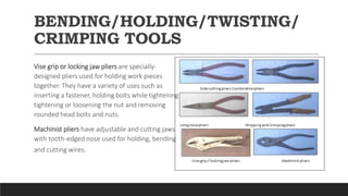 BENDING/HOLDING/TWISTING/
CRIMPING TOOLS
Vise grip or locking jaw pliers are specially-
designed pliers used for holding work pieces
together. They have a variety of uses such as
inserting a fastener, holding bolts while tightening
tightening or loosening the nut and removing
rounded head bolts and nuts.
Machinist pliers have adjustable and cutting jaws
with tooth-edged nose used for holding, bending
and cutting wires.
 