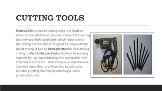 CUTTING TOOLS
Electric Drill is a tool for boring holes. It is made of
either carbon steel which requires frequent sharpening
sharpening or high speed steel which requires less
sharpening. Electric drill is designed for slow and high
speed drilling. It can be hand operated for slow drilling
drilling or electrically operated portable or heavy duty
machine for high speed drilling with replaceable drill
attachment at the end. Drills come in various diameter
diameter sizes. Electric drill can also be used as a
portable grinding machine by attaching a handy
grinder on its end
 