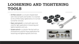 LOOSENING AND TIGHTENING
TOOLS
◦ Oil filter wrench is a circular-shaped steel
with internal tooth and handle. It is inserted
to the oil filter body, tightened as it is turned
turned for removal.
◦ Open end wrench is a tool with open end
used for light application in loosening and
tightening bolts and nuts.
◦ Socket wrench is a tubular-like tool with an
enclosed end used for heavy application for
loosening and tightening bolts and nuts.
 