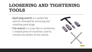 LOOSENING AND TIGHTENING
TOOLS
◦ Spark plug wrench is a socket-like
wrench intended for removing and
installing spark plugs.
◦ Tire wrench is a cross-like or sometimes
L-shaped piece of round bar used to
remove the wheels of the vehicle.
 