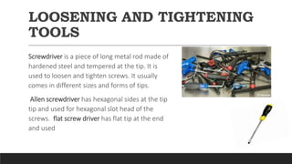 LOOSENING AND TIGHTENING
TOOLS
Screwdriver is a piece of long metal rod made of
hardened steel and tempered at the tip. It is
used to loosen and tighten screws. It usually
comes in different sizes and forms of tips.
Allen screwdriver has hexagonal sides at the tip
tip and used for hexagonal slot head of the
screws. flat screw driver has flat tip at the end
and used
 