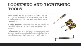 LOOSENING AND TIGHTENING
TOOLS
Philips screw driver has cross-like tip at the end and used
in a cross groove head of the screws. Depending on the
kind of application used, a screwdriver can be of special
types such as
stubby screwdriver that has a short shank and handle. It is
is used for tight space where a typical screwdriver cannot
be used.
offset screwdriver has a shank bent in opposite direction
direction several distance just before the end of the tip. It
is used to loosen and tightened screws in difficult areas
 