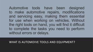 Automotive tools have been designed
to make automotive repairs, modifications
and servicing easy, making them essential
for use when working on vehicles. Without
the right tools on hand, you will find it difficult
to complete the tasks you need to perform
without errors or delays.
WHAT IS AUTOMOIVE TOOLS AND EQUIPMENT?
 