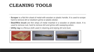 CLEANING TOOLS
◦ Scraper is a flat thin sheet of metal with wooden or plastic handle. It is used to scrape
hard to remove dirt or stubborn grime or plastic sticker.
◦ Steel/Wire brush are thin strips of metal inserted in a wooden or plastic stock. It is
used to remove rust, hard to remove dirt and grime with sweeping action.
◦ Utility rag is a fibrous cloth used in cleaning and wiping dirt and dust.
 