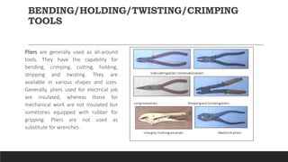 BENDING/HOLDING/TWISTING/CRIMPING
TOOLS
Pliers are generally used as all-around
tools. They have the capability for
bending, crimping, cutting, holding,
stripping and twisting. They are
available in various shapes and sizes.
Generally, pliers used for electrical job
are insulated, whereas those for
mechanical work are not insulated but
sometimes equipped with rubber for
gripping. Pliers are not used as
substitute for wrenches.
 