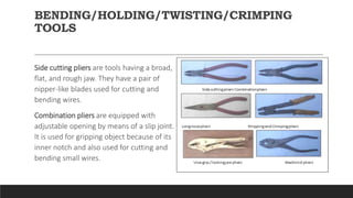 BENDING/HOLDING/TWISTING/CRIMPING
TOOLS
Side cutting pliers are tools having a broad,
flat, and rough jaw. They have a pair of
nipper-like blades used for cutting and
bending wires.
Combination pliers are equipped with
adjustable opening by means of a slip joint.
It is used for gripping object because of its
inner notch and also used for cutting and
bending small wires.
 