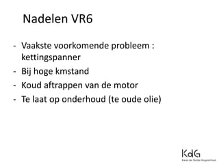 - Vaakste voorkomende probleem :
kettingspanner
- Bij hoge kmstand
- Koud aftrappen van de motor
- Te laat op onderhoud (te oude olie)
Nadelen VR6
 