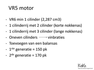 - VR6 min 1 cilinder (2,287 cm3)
- 1 cilinderrij met 2 cilinder (korte nokkenas)
- 1 cilinderrij met 3 cilinder (lange nokkenas)
- Oneven cilinders vinbraties
- Toevoegen van een balansas
- 1ste generatie = 150 pk
- 2de generatie = 170 pk
VR5 motor
 