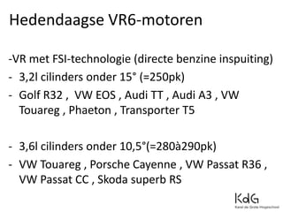 -VR met FSI-technologie (directe benzine inspuiting)
- 3,2l cilinders onder 15° (=250pk)
- Golf R32 , VW EOS , Audi TT , Audi A3 , VW
Touareg , Phaeton , Transporter T5
- 3,6l cilinders onder 10,5°(=280à290pk)
- VW Touareg , Porsche Cayenne , VW Passat R36 ,
VW Passat CC , Skoda superb RS
Hedendaagse VR6-motoren
 