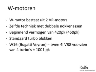 - W-motor bestaat uit 2 VR-motors
- Zelfde techniek met dubbele nokkenassen
- Beginnend vermogen van 420pk (450pk)
- Standaard turbo blokken
- W16 (Bugatti Veyron) = twee 4l VR8 voorzien
van 4 turbo’s = 1001 pk
W-motoren
 