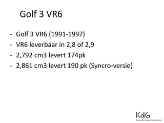Golf 3 VR6
- Golf 3 VR6 (1991-1997)
- VR6 leverbaar in 2,8 of 2,9
- 2,792 cm3 levert 174pk
- 2,861 cm3 levert 190 pk (Syncro-versie)
 