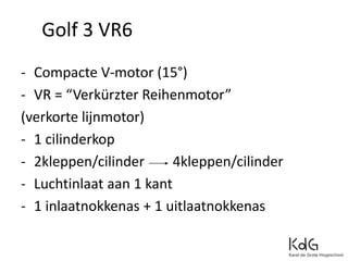 - Compacte V-motor (15°)
- VR = “Verkürzter Reihenmotor”
(verkorte lijnmotor)
- 1 cilinderkop
- 2kleppen/cilinder 4kleppen/cilinder
- Luchtinlaat aan 1 kant
- 1 inlaatnokkenas + 1 uitlaatnokkenas
Golf 3 VR6
 