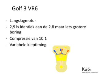 - Langslagmotor
- 2,9 is identiek aan de 2,8 maar iets grotere
boring
- Compressie van 10:1
- Variabele kleptiming
Golf 3 VR6
 