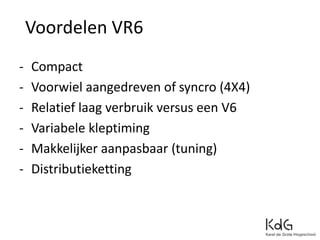Voordelen VR6
- Compact
- Voorwiel aangedreven of syncro (4X4)
- Relatief laag verbruik versus een V6
- Variabele kleptiming
- Makkelijker aanpasbaar (tuning)
- Distributieketting
 