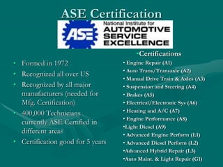 ASE Certification
• Formed in 1972
• Recognized all over US
• Recognized by all major
manufacturers (needed for
Mfg. Certification)
• 400,000 Technicians
currently ASE Certified in
different areas
• Certification good for 5 years
•Certifications
• Engine Repair (A1)
• Auto Trans/Transaxle (A2)
• Manual Drive Train & Axles (A3)
• Suspension and Steering (A4)
• Brakes (A5)
• Electrical/Electronic Sys (A6)
• Heating and A/C (A7)
• Engine Performance (A8)
•Light Diesel (A9)
• Advanced Engine Perform (L1)
• Advanced Diesel Perform (L2)
•Advanced Hybrid Repair (L3)
•Auto Maint. & Light Repair (G1)
 