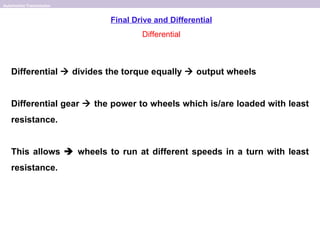 Automotive Transmission


                          Final Drive and Differential
                                  Differential



   Differential  divides the torque equally  output wheels


   Differential gear  the power to wheels which is/are loaded with least
   resistance.


   This allows  wheels to run at different speeds in a turn with least
   resistance.
 