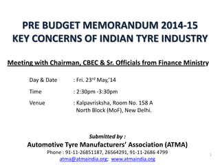 PRE BUDGET MEMORANDUM 2014-15
KEY CONCERNS OF INDIAN TYRE INDUSTRY
1
Submitted by :
Automotive Tyre Manufacturers’ Association (ATMA)
Phone : 91-11-26851187, 26564291, 91-11-2686 4799
atma@atmaindia.org; www.atmaindia.org
Meeting with Chairman, CBEC & Sr. Officials from Finance Ministry
Day & Date : Fri. 23rd May,’14
Time : 2:30pm -3:30pm
Venue : Kalpavrisksha, Room No. 158 A
North Block (MoF), New Delhi.
 