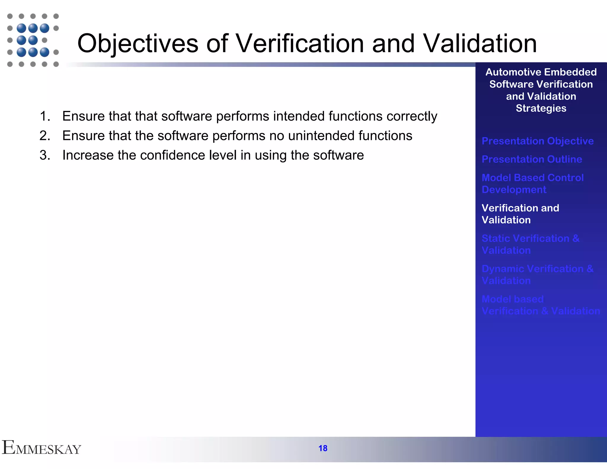 Objectives of Verification and Validation
                                                                     Automotive Embedded
                                                                      Software Verification
                                                                         and Validation
                                                                           Strategies
1. Ensure that that software performs intended functions correctly
2. Ensure that the software performs no unintended functions         Presentation Objective
3. Increase the confidence level in using the software               Presentation Outline
                                                                     Model Based Control
                                                                     Development
                                                                     Verification and
                                                                     Validation
                                                                     Static Verification &
                                                                     Validation
                                                                     Dynamic Verification &
                                                                     Validation
                                                                     Model based
                                                                     Verification & Validation




                                              18
 