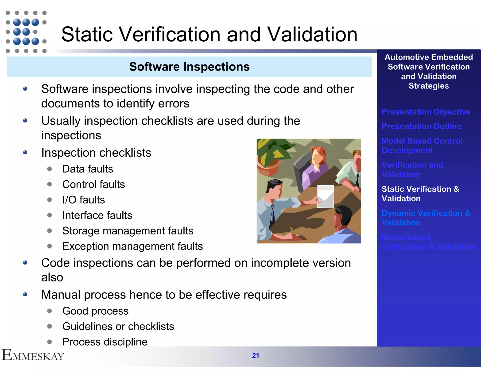 Static Verification and Validation
                                                             Automotive Embedded
                 Software Inspections                         Software Verification
                                                                 and Validation
                                                                   Strategies
Software inspections involve inspecting the code and other
documents to identify errors
                                                             Presentation Objective
Usually inspection checklists are used during the            Presentation Outline
inspections                                                  Model Based Control
Inspection checklists                                        Development
                                                             Verification and
   Data faults                                               Validation
   Control faults                                            Static Verification &
   I/O faults                                                Validation

   Interface faults                                          Dynamic Verification &
                                                             Validation
   Storage management faults
                                                             Model based
   Exception management faults                               Verification & Validation

Code inspections can be performed on incomplete version
also
Manual process hence to be effective requires
   Good process
   Guidelines or checklists
   Process discipline
                                        21
 