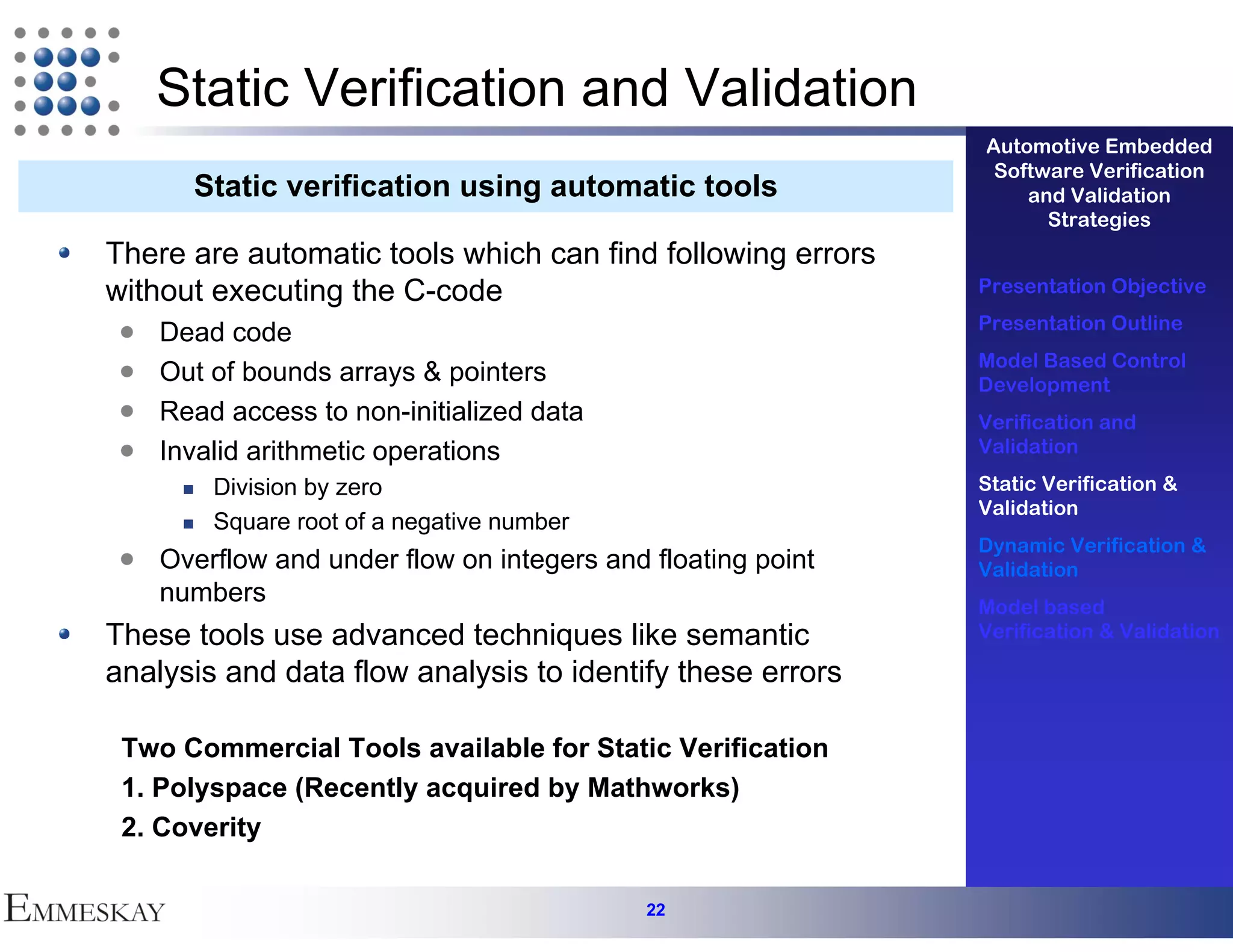 Static Verification and Validation
                                                             Automotive Embedded
                                                              Software Verification
      Static verification using automatic tools                  and Validation
                                                                   Strategies
There are automatic tools which can find following errors
without executing the C-code                                 Presentation Objective
                                                             Presentation Outline
    Dead code
                                                             Model Based Control
    Out of bounds arrays & pointers                          Development
    Read access to non-initialized data                      Verification and
    Invalid arithmetic operations                            Validation

        Division by zero                                     Static Verification &
                                                             Validation
        Square root of a negative number
                                                             Dynamic Verification &
    Overflow and under flow on integers and floating point   Validation
    numbers                                                  Model based
These tools use advanced techniques like semantic            Verification & Validation

analysis and data flow analysis to identify these errors

 Two Commercial Tools available for Static Verification
 1. Polyspace (Recently acquired by Mathworks)
 2. Coverity

                                            22
 