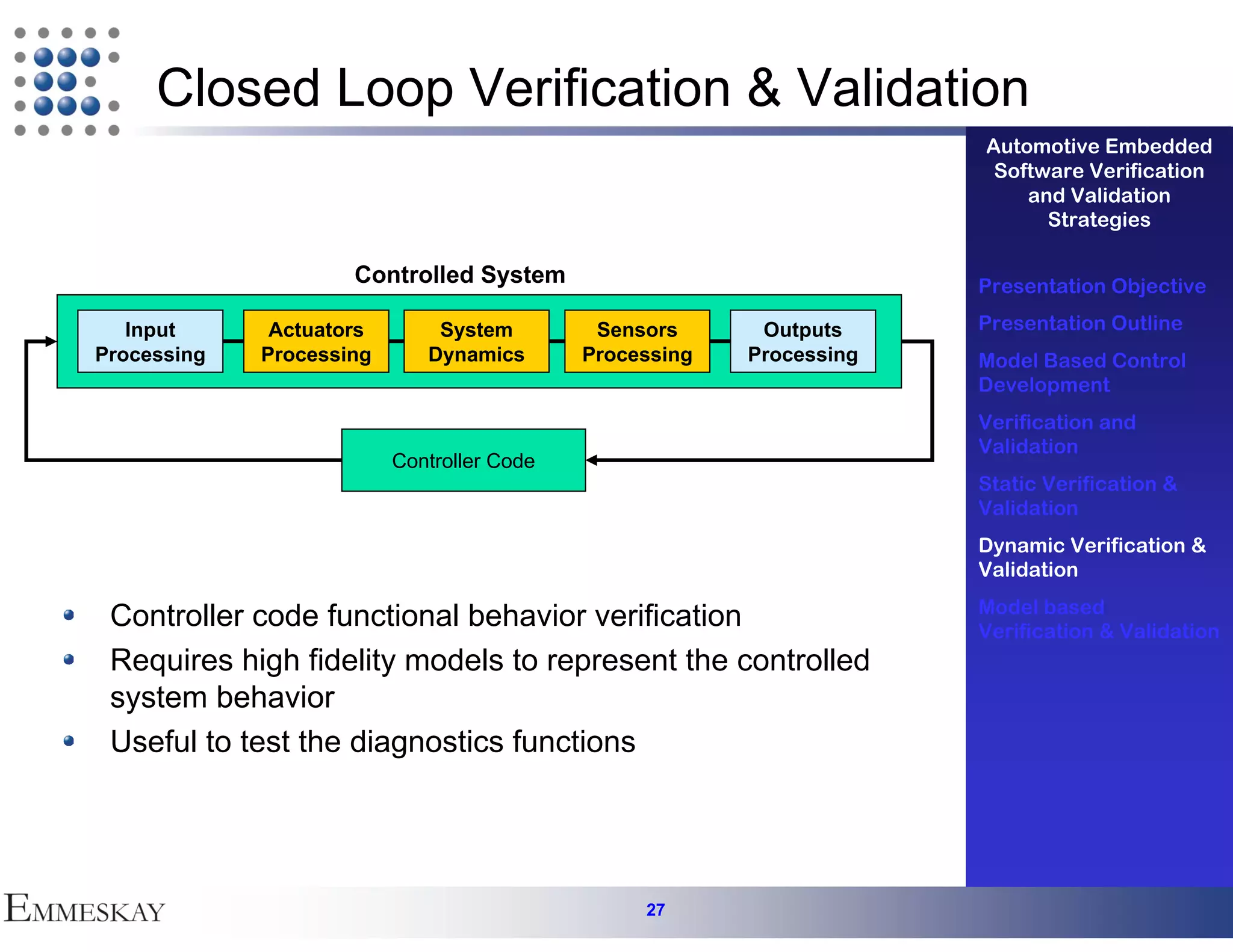 Closed Loop Verification & Validation
                                                                      Automotive Embedded
                                                                       Software Verification
                                                                          and Validation
                                                                            Strategies

                     Controlled System                                Presentation Objective

   Input      Actuators       System         Sensors      Outputs     Presentation Outline
Processing   Processing      Dynamics       Processing   Processing   Model Based Control
                                                                      Development
                                                                      Verification and
                                                                      Validation
                          Controller Code
                                                                      Static Verification &
                                                                      Validation
                                                                      Dynamic Verification &
                                                                      Validation
                                                                      Model based
 Controller code functional behavior verification                     Verification & Validation
 Requires high fidelity models to represent the controlled
 system behavior
 Useful to test the diagnostics functions




                                                 27
 