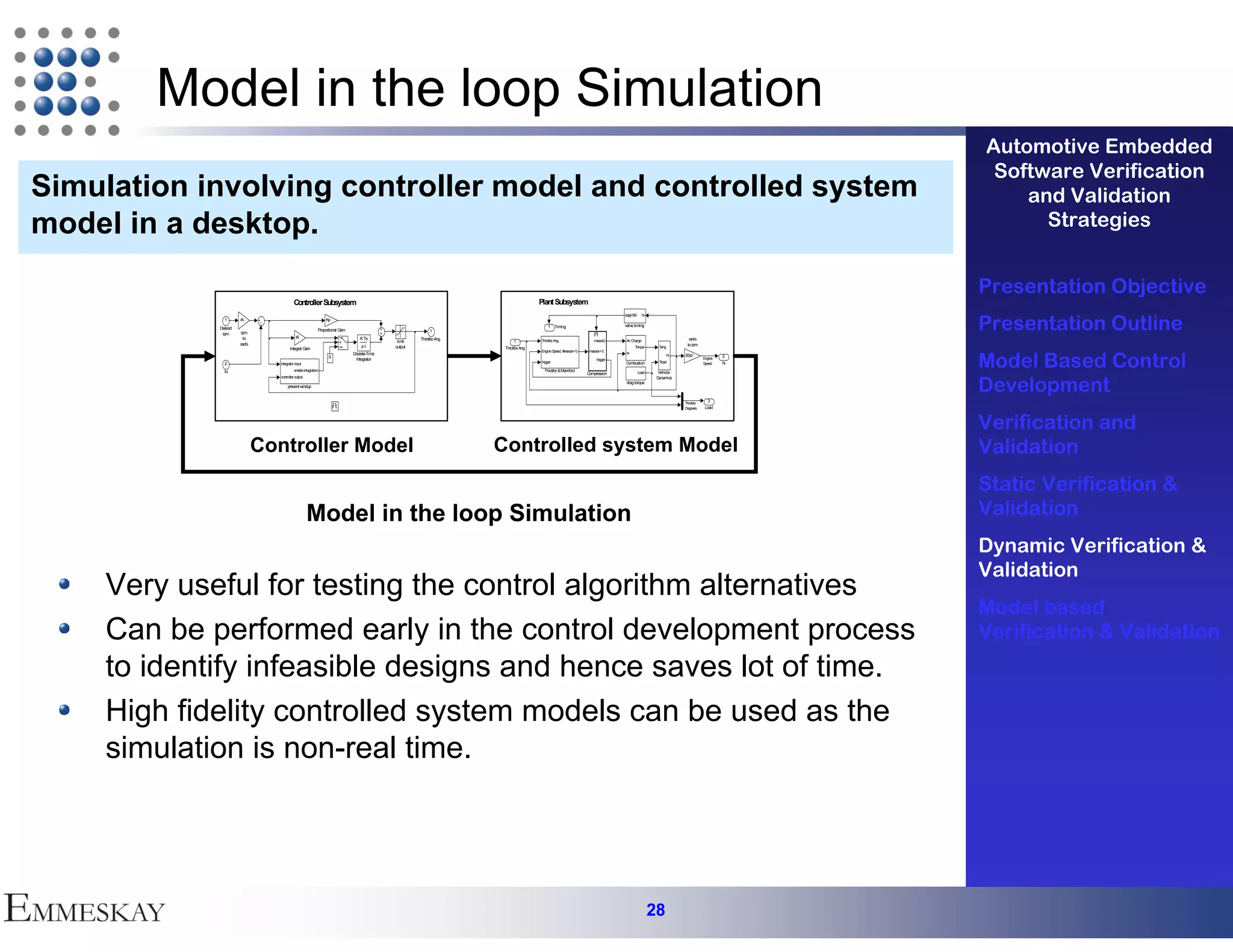 Model in the loop Simulation
                                                                                                                                                                                                                                      Automotive Embedded
                                                                                                                                                                                                                                       Software Verification
Simulation involving controller model and controlled system                                                                                                                                                                               and Validation
model in a desktop.                                                                                                                                                                                                                         Strategies


                                                                                                                                                                                                                                      Presentation Objective
                                          Controller Subsystem                                                                         Plant Subsystem


                                                                                                                                                                                                                                      Presentation Outline
                                                                                                                                                                                edge180      N
              1      -K-                                       Kp
                                                                                                                                           1 Timing                             valve timing
            D ired
             es                                            Proportional Gain
                      rpm                                                                                   1
             rpm
                       to                  Ki                                     K Ts                 Throttle Ang.                                                                                            rad/s
                                                                                               limit                         1         Throttle Ang.                mass(k)     Air Charge
                     rad/s                                                                                                                                                                                     to rpm
                                       Integral Gain                               z-1        output                    Throttle Ang                                                  Torque       Teng



                                                                                                                                                                                                                                      Model Based Control
                                                                                                                                       Engine Speed, N
                                                                                                                                                     mass(k+1)    mass(k+1)
                                                                               D crete-Time
                                                                                is                                                                                              N
                                                                                                                                                                                                          N   30/pi
                                                                 0                                                                                                                                                                2
                                                                                 Integrator                                                                           trigger                                            Engine
              2                 integrator input                                                                                       trigger                                  Combustion         Tload                 Speed    N

              N                           enable integration                                                                             Throttle & Manifold
                                                                                                                                                                 Compression              Load     Vehicle



                                                                                                                                                                                                                                      Development
                                controller output                                                                                                                                                 Dynamics
                                                                                                                                                                                drag torque
                                     prevent windup


                                                                                                                                                                                                                           3
                                                                                                                                                                                                              Throttle
                                                                                                                                                                                                              Degrees     Load



                                                                                                                                                                                                                                      Verification and
                             Controller Model                                                                          Controlled system Model                                                                                        Validation
                                                                                                                                                                                                                                      Static Verification &
                                                    Model in the loop Simulation                                                                                                                                                      Validation
                                                                                                                                                                                                                                      Dynamic Verification &
                                                                                                                                                                                                                                      Validation
    Very useful for testing the control algorithm alternatives
                                                                                                                                                                                                                                      Model based
    Can be performed early in the control development process                                                                                                                                                                         Verification & Validation
    to identify infeasible designs and hence saves lot of time.
    High fidelity controlled system models can be used as the
    simulation is non-real time.




                                                                                                                                                                                                 28
 